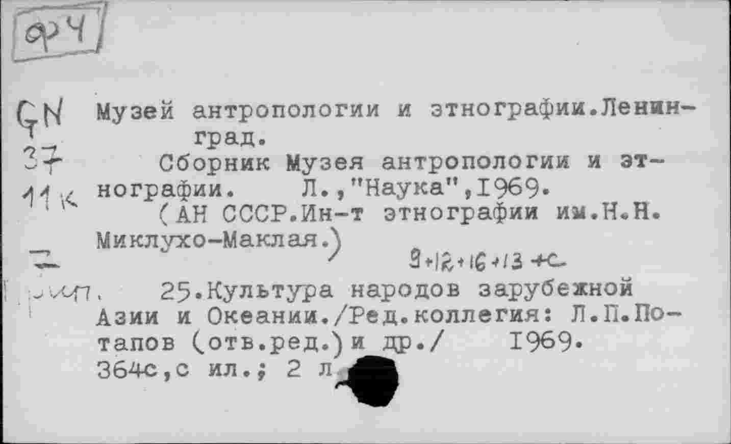 ﻿Çt7 7^
Музей антропологии и этнографии.Ленинград.
Сборник Музея антропологии и эт-
нографии. Л.,"Наука”,1969«
(АН СССР.Ин-т этнографии им.Н.Н.
Миклухо-Маклая Л
25«Культура народов зарубежной
Азии и Океании./Ред.коллегия: Л.П.По-тапов Сотв.ред.)и др./ 1969« 364с,с ил.; 2